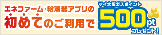 エネファーム・給湯器アプリの初めてのご利用でマイ大阪ガスポイント500ptプレゼント！